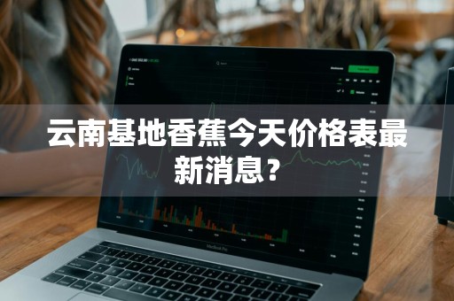 云南基地香蕉今天价格表最新消息？