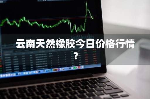 云南天然橡胶今日价格行情？