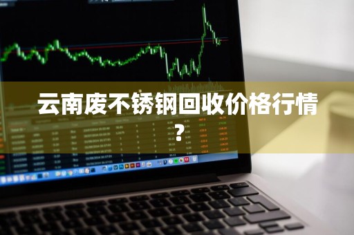 云南废不锈钢回收价格行情？