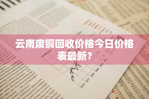 云南废铜回收价格今日价格表最新？