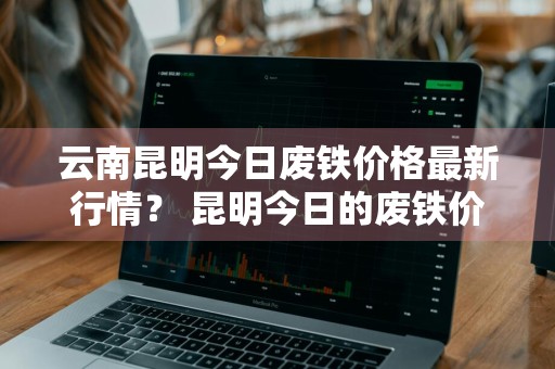 云南昆明今日废铁价格最新行情？ 昆明今日的废铁价