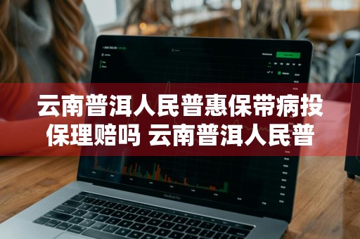 云南普洱人民普惠保带病投保理赔吗 云南普洱人民普惠保带病投保理赔吗能报销吗
