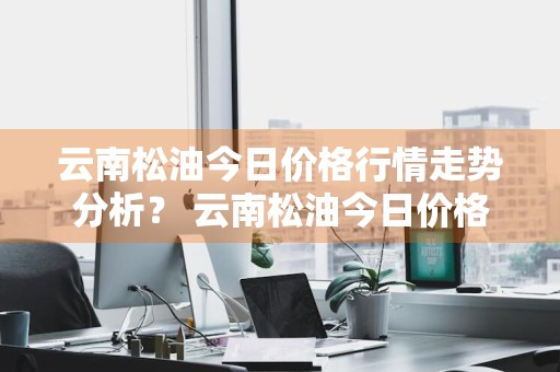 云南松油今日价格行情走势分析？ 云南松油今日价格行情走势分析图