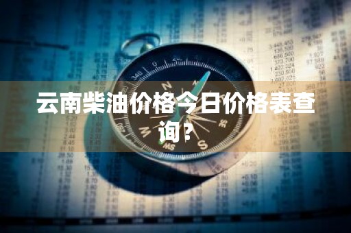 云南柴油价格今日价格表查询？