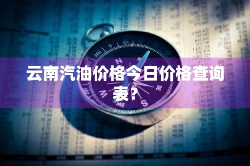 云南汽油价格今日价格查询表？
