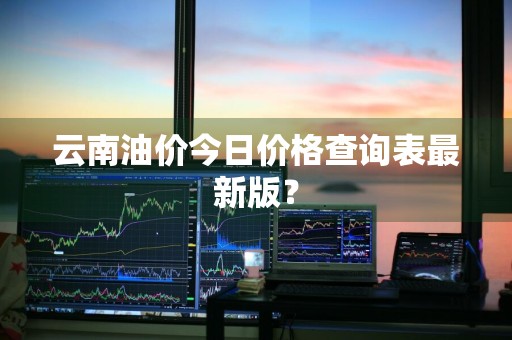 云南油价今日价格查询表最新版？