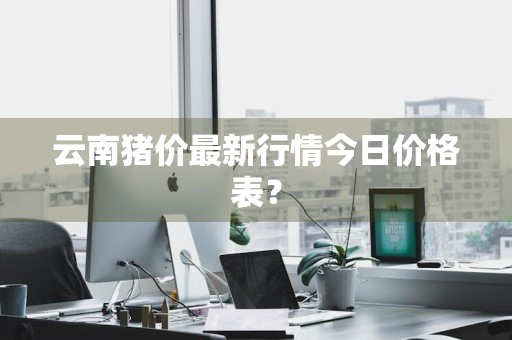 云南猪价最新行情今日价格表？