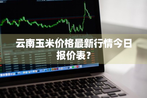 云南玉米价格最新行情今日报价表？