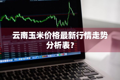 云南玉米价格最新行情走势分析表？