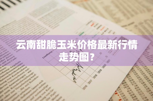 云南甜脆玉米价格最新行情走势图？