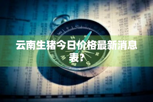 云南生猪今日价格最新消息表？