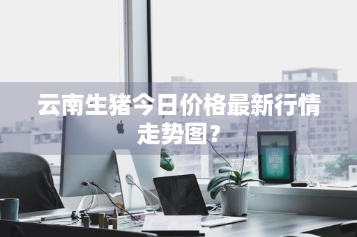 云南生猪今日价格最新行情走势图？