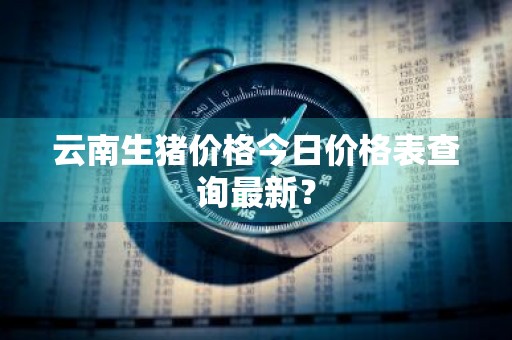云南生猪价格今日价格表查询最新？