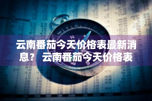 云南番茄今天价格表最新消息？ 云南番茄今天价格表最新消息图片