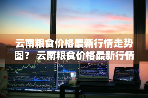 云南粮食价格最新行情走势图？ 云南粮食价格最新行情走势图表