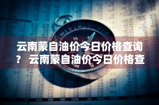 云南蒙自油价今日价格查询？ 云南蒙自油价今日价格查询表