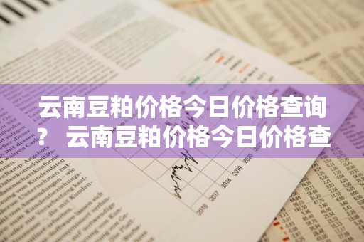 云南豆粕价格今日价格查询？ 云南豆粕价格今日价格查询表