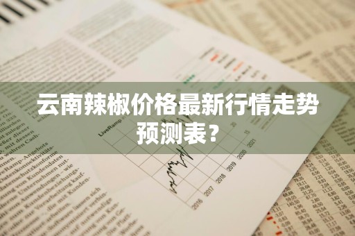 云南辣椒价格最新行情走势预测表?