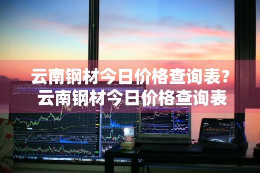 云南钢材今日价格查询表？ 云南钢材今日价格查询表最新