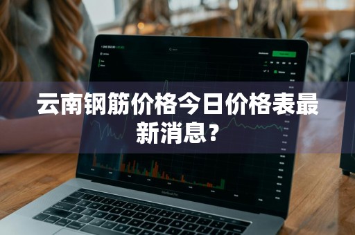 云南钢筋价格今日价格表最新消息？