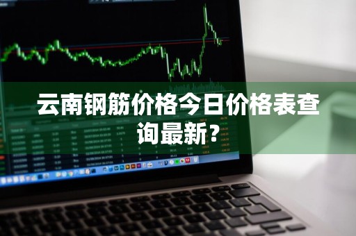 云南钢筋价格今日价格表查询最新?