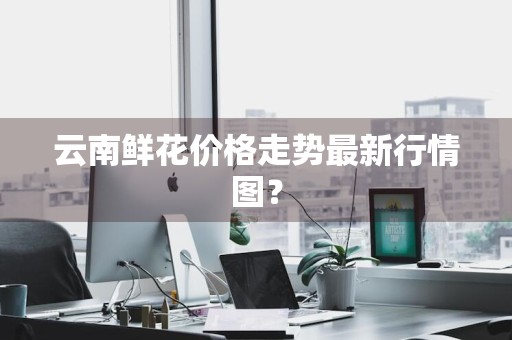 云南鲜花价格走势最新行情图？