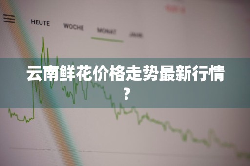 云南鲜花价格走势最新行情？