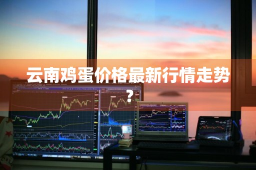 云南鸡蛋价格最新行情走势?