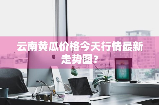 云南黄瓜价格今天行情最新走势图？