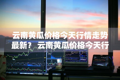 云南黄瓜价格今天行情走势最新？ 云南黄瓜价格今天行情走势最新消息
