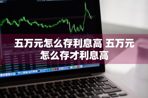 五万元怎么存利息高 五万元怎么存才利息高