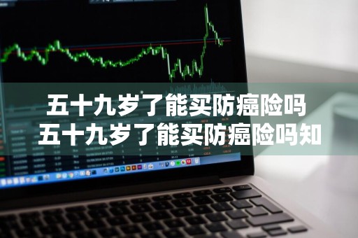 五十九岁了能买防癌险吗 五十九岁了能买防癌险吗知乎
