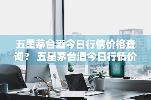五星茅台酒今日行情价格查询？ 五星茅台酒今日行情价格查询表