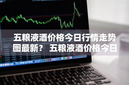 五粮液酒价格今日行情走势图最新？ 五粮液酒价格今日行情走势图最新消息