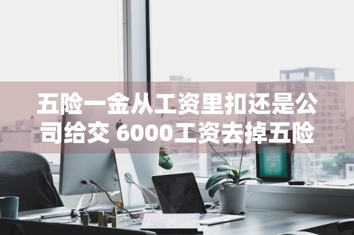 五险一金从工资里扣还是公司给交 6000工资去掉五险一金和税收
