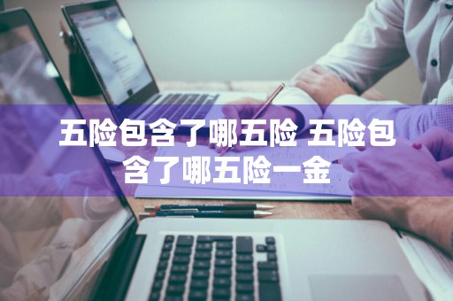 五险包含了哪五险 五险包含了哪五险一金