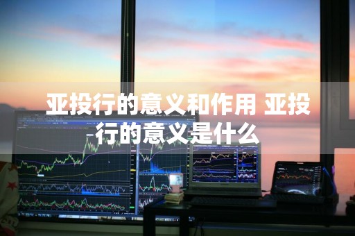 亚投行的意义和作用 亚投行的意义是什么