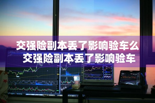 交强险副本丢了影响验车么 交强险副本丢了影响验车么吗