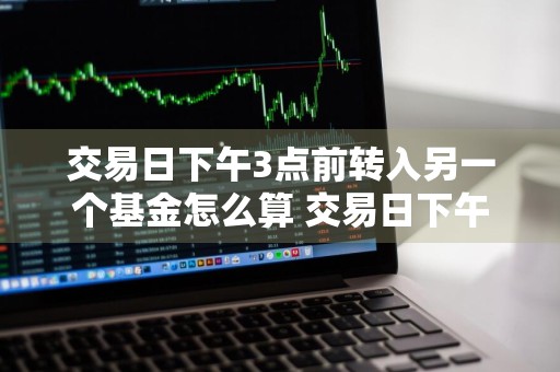 交易日下午3点前转入另一个基金怎么算 交易日下午3点前转入另一个基金怎么算收益