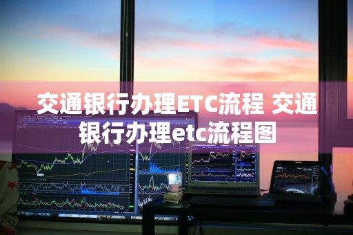 交通银行办理ETC流程 交通银行办理etc流程图