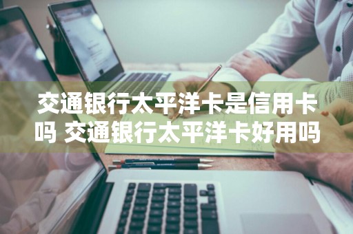 交通银行太平洋卡是信用卡吗 交通银行太平洋卡好用吗