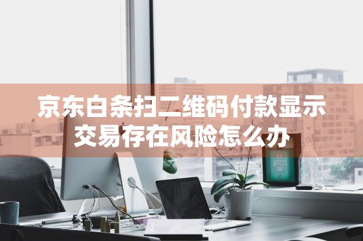 京东白条扫二维码付款显示交易存在风险怎么办