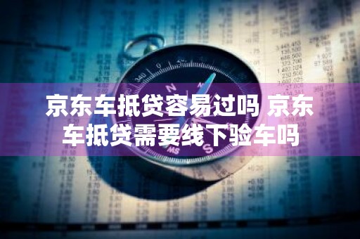 京东车抵贷容易过吗 京东车抵贷需要线下验车吗