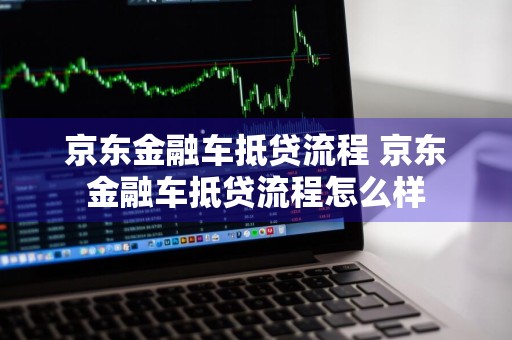 京东金融车抵贷流程 京东金融车抵贷流程怎么样