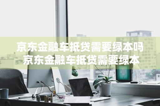 京东金融车抵贷需要绿本吗 京东金融车抵贷需要绿本吗是真的吗