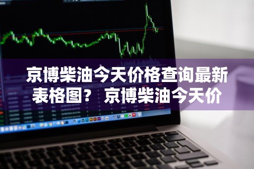 京博柴油今天价格查询最新表格图？ 京博柴油今天价格查询最新表格图片