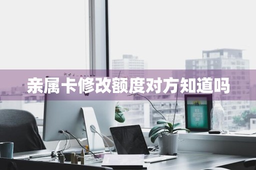 亲属卡修改额度对方知道吗