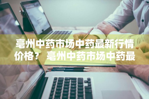 亳州中药市场中药最新行情价格？ 亳州中药市场中药最新行情价格表