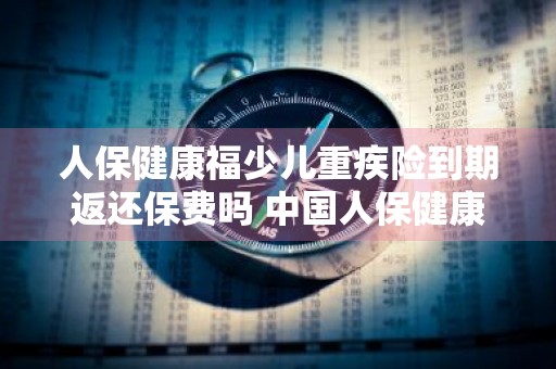 人保健康福少儿重疾险到期返还保费吗 中国人保健康福少儿重疾险