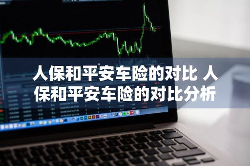 人保和平安车险的对比 人保和平安车险的对比分析